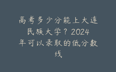 高考多少分能上大连民族大学？2024年可以录取的低分数线