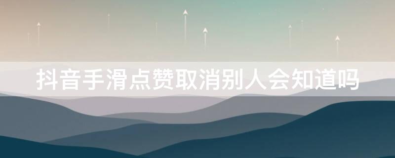 抖音手滑点赞取消别人会知道吗 抖音手滑点赞取消别人会知道吗怎么设置